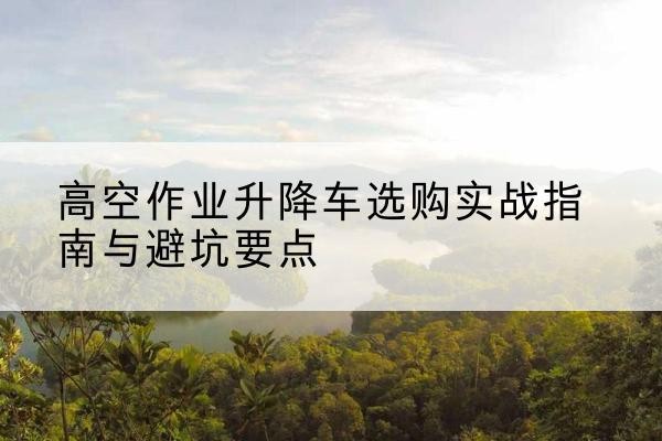 利川升降车怎么选-高空作业升降车选购实战指南与避坑要点