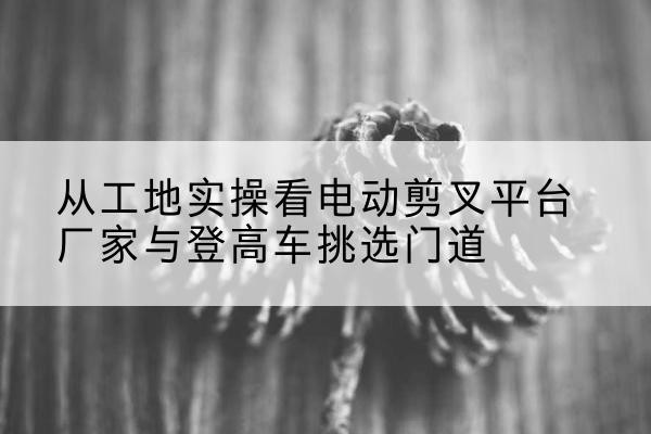利川电动剪叉升降平台厂家-从工地实操看电动剪叉平台厂家与登高车挑选门道
