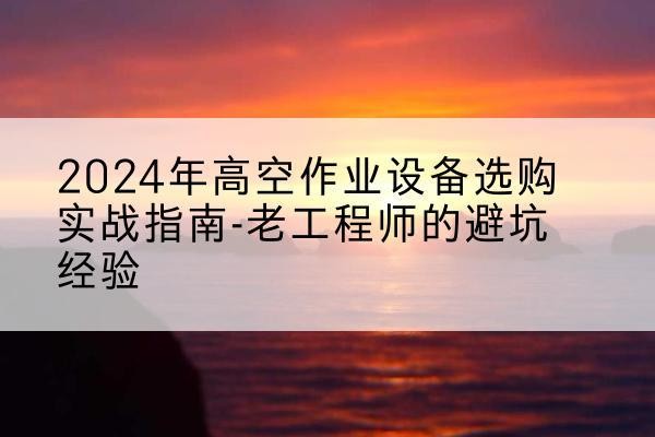 利川高空作业升降机厂家推荐-2024年高空作业设备选购实战指南-老工程师的避坑经验