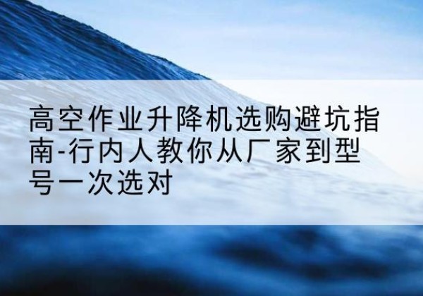 利川升降平台厂家-高空作业升降机选购避坑指南-行内人教你从厂家到型号一次选对