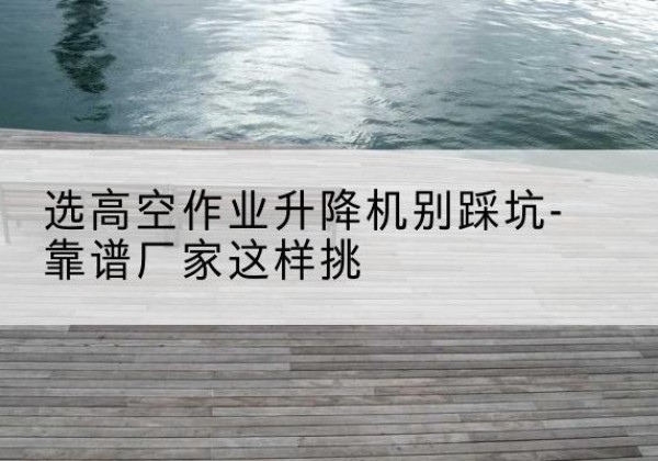 利川剪叉式升降机厂家-选高空作业升降机别踩坑-靠谱厂家这样挑