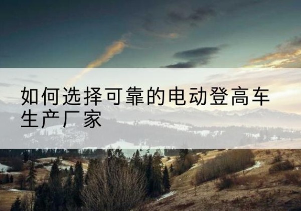 利川电动登高车厂家-如何选择可靠的电动登高车生产厂家