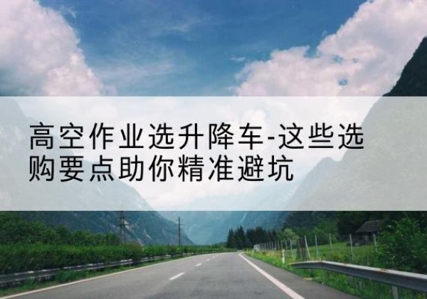 利川升降车厂家-高空作业选升降车-这些选购要点助你*避坑