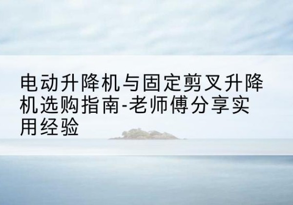 利川电动升降机怎么选-电动升降机与固定剪叉升降机选购指南-老师傅分享实用经验