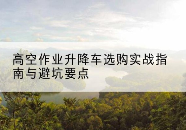 利川升降车怎么选-高空作业升降车选购实战指南与避坑要点