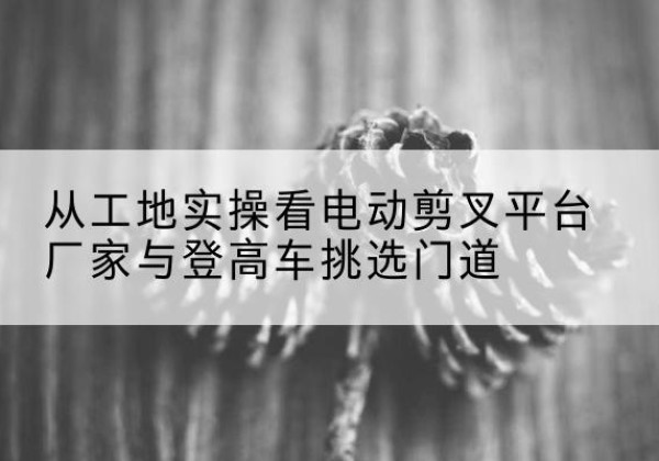 利川电动剪叉升降平台厂家-从工地实操看电动剪叉平台厂家与登高车挑选门道