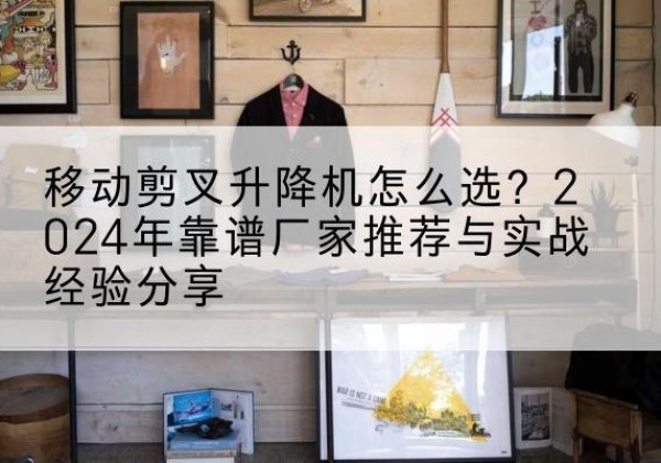 利川升降平台厂家推荐-移动剪叉升降机怎么选？2024年靠谱厂家推荐与实战经验分享