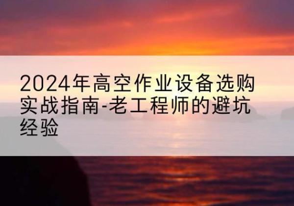 利川高空作业升降机厂家推荐-2024年高空作业设备选购实战指南-老工程师的避坑经验